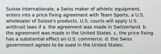 Suisse Internationale, a Swiss maker of athletic equipment, enters into a price fixing agreement with Team Sports, a U.S. wholesaler of Suisse's products. U.S. courts will apply U.S. antitrust laws if a. the agreement was made in Switzerland. b. the agreement was made in the United States. c. the price fixing has a substantial effect on U.S. commerce. d. the Swiss government agrees to be sued in the United States.