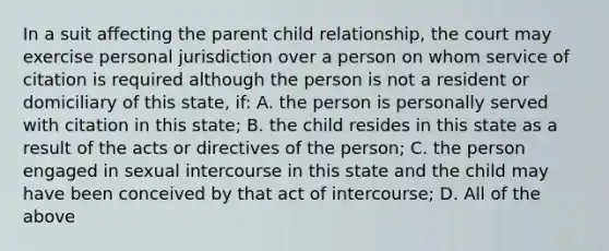 In a suit affecting the parent child relationship, the court may exercise personal jurisdiction over a person on whom service of citation is required although the person is not a resident or domiciliary of this state, if: A. the person is personally served with citation in this state; B. the child resides in this state as a result of the acts or directives of the person; C. the person engaged in sexual intercourse in this state and the child may have been conceived by that act of intercourse; D. All of the above