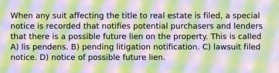 When any suit affecting the title to real estate is filed, a special notice is recorded that notifies potential purchasers and lenders that there is a possible future lien on the property. This is called A) lis pendens. B) pending litigation notification. C) lawsuit filed notice. D) notice of possible future lien.