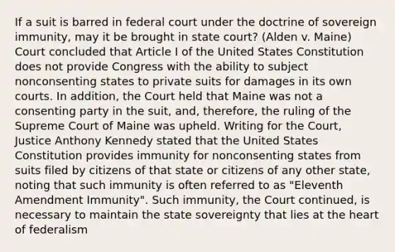 If a suit is barred in federal court under the doctrine of sovereign immunity, may it be brought in state court? (Alden v. Maine) Court concluded that Article I of the United States Constitution does not provide Congress with the ability to subject nonconsenting states to private suits for damages in its own courts. In addition, the Court held that Maine was not a consenting party in the suit, and, therefore, the ruling of the Supreme Court of Maine was upheld. Writing for the Court, Justice Anthony Kennedy stated that the United States Constitution provides immunity for nonconsenting states from suits filed by citizens of that state or citizens of any other state, noting that such immunity is often referred to as "Eleventh Amendment Immunity". Such immunity, the Court continued, is necessary to maintain the state sovereignty that lies at the heart of federalism