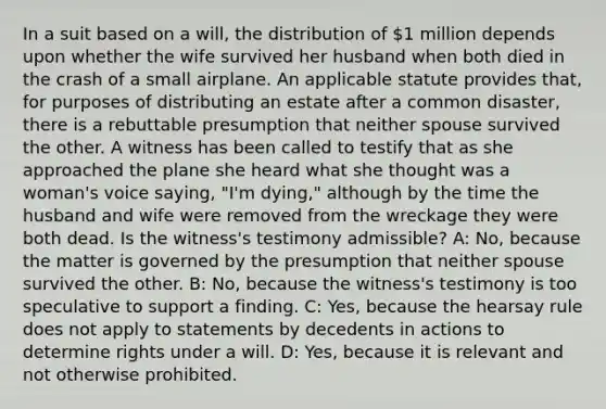 In a suit based on a will, the distribution of 1 million depends upon whether the wife survived her husband when both died in the crash of a small airplane. An applicable statute provides that, for purposes of distributing an estate after a common disaster, there is a rebuttable presumption that neither spouse survived the other. A witness has been called to testify that as she approached the plane she heard what she thought was a woman's voice saying, "I'm dying," although by the time the husband and wife were removed from the wreckage they were both dead. Is the witness's testimony admissible? A: No, because the matter is governed by the presumption that neither spouse survived the other. B: No, because the witness's testimony is too speculative to support a finding. C: Yes, because the hearsay rule does not apply to statements by decedents in actions to determine rights under a will. D: Yes, because it is relevant and not otherwise prohibited.