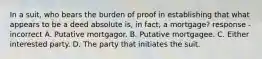 In a suit, who bears the burden of proof in establishing that what appears to be a deed absolute is, in fact, a mortgage? response - incorrect A. Putative mortgagor. B. Putative mortgagee. C. Either interested party. D. The party that initiates the suit.