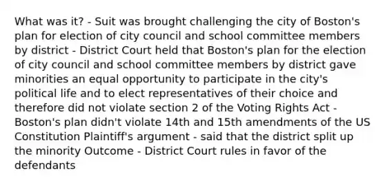 What was it? - Suit was brought challenging the city of Boston's plan for election of city council and school committee members by district - District Court held that Boston's plan for the election of city council and school committee members by district gave minorities an equal opportunity to participate in the city's political life and to elect representatives of their choice and therefore did not violate section 2 of the Voting Rights Act - Boston's plan didn't violate 14th and 15th amendments of the US Constitution Plaintiff's argument - said that the district split up the minority Outcome - District Court rules in favor of the defendants