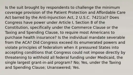 Is the suit brought by respondents to challenge the minimum coverage provision of the Patient Protection and Affordable Care Act barred by the Anti-Injunction Act, 2 U.S.C. 7421(a)? Does Congress have power under Article I, Section 8 of the Constitution, specifically under the Commerce Clause or the Taxing and Spending Clause, to require most Americans to purchase health insurance? Is the individual mandate severable from the ACA? Did Congress exceed its enumerated powers and violate principles of federalism when it pressured States into accepting conditions that Congress could not impose directly by threatening to withhold all federal funding under Medicaid, the single largest grant-in-aid program? No; Yes, under the Taxing and Spending Clause; Unanswered; Yes.