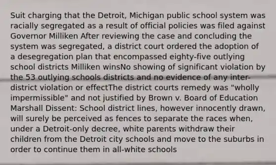 Suit charging that the Detroit, Michigan public school system was racially segregated as a result of official policies was filed against Governor Milliken After reviewing the case and concluding the system was segregated, a district court ordered the adoption of a desegregation plan that encompassed eighty-five outlying school districts Milliken winsNo showing of significant violation by the 53 outlying schools districts and no evidence of any inter-district violation or effectThe district courts remedy was "wholly impermissible" and not justified by Brown v. Board of Education Marshall Dissent: School district lines, however innocently drawn, will surely be perceived as fences to separate the races when, under a Detroit-only decree, white parents withdraw their children from the Detroit city schools and move to the suburbs in order to continue them in all-white schools