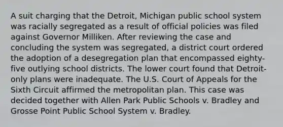 A suit charging that the Detroit, Michigan public school system was racially segregated as a result of official policies was filed against Governor Milliken. After reviewing the case and concluding the system was segregated, a district court ordered the adoption of a desegregation plan that encompassed eighty-five outlying school districts. The lower court found that Detroit-only plans were inadequate. The U.S. Court of Appeals for the Sixth Circuit affirmed the metropolitan plan. This case was decided together with Allen Park Public Schools v. Bradley and Grosse Point Public School System v. Bradley.