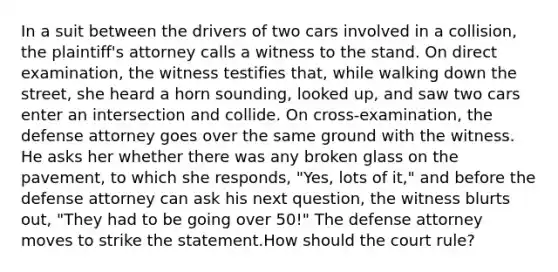 In a suit between the drivers of two cars involved in a collision, the plaintiff's attorney calls a witness to the stand. On direct examination, the witness testifies that, while walking down the street, she heard a horn sounding, looked up, and saw two cars enter an intersection and collide. On cross-examination, the defense attorney goes over the same ground with the witness. He asks her whether there was any broken glass on the pavement, to which she responds, "Yes, lots of it," and before the defense attorney can ask his next question, the witness blurts out, "They had to be going over 50!" The defense attorney moves to strike the statement.How should the court rule?