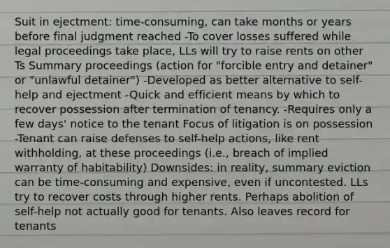 Suit in ejectment: time-consuming, can take months or years before final judgment reached -To cover losses suffered while legal proceedings take place, LLs will try to raise rents on other Ts Summary proceedings (action for "forcible entry and detainer" or "unlawful detainer") -Developed as better alternative to self-help and ejectment -Quick and efficient means by which to recover possession after termination of tenancy. -Requires only a few days' notice to the tenant Focus of litigation is on possession -Tenant can raise defenses to self-help actions, like rent withholding, at these proceedings (i.e., breach of implied warranty of habitability) Downsides: in reality, summary eviction can be time-consuming and expensive, even if uncontested. LLs try to recover costs through higher rents. Perhaps abolition of self-help not actually good for tenants. Also leaves record for tenants