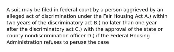 A suit may be filed in federal court by a person aggrieved by an alleged act of discrimination under the Fair Housing Act A.) within two years of the discriminatory act B.) no later than one year after the discriminatory act C.) with the approval of the state or county nondiscrimination officer D.) if the Federal Housing Administration refuses to peruse the case