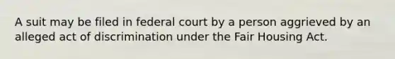 A suit may be filed in federal court by a person aggrieved by an alleged act of discrimination under the Fair Housing Act.