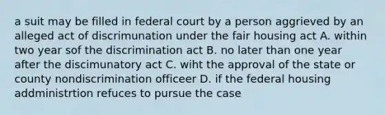 a suit may be filled in federal court by a person aggrieved by an alleged act of discrimunation under the fair housing act A. within two year sof the discrimination act B. no later than one year after the discimunatory act C. wiht the approval of the state or county nondiscrimination officeer D. if the federal housing addministrtion refuces to pursue the case