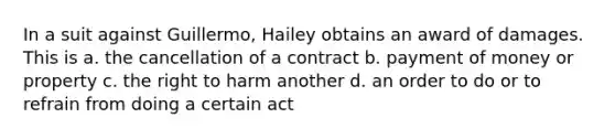 In a suit against Guillermo, Hailey obtains an award of damages. This is a. the cancellation of a contract b. payment of money or property c. the right to harm another d. an order to do or to refrain from doing a certain act