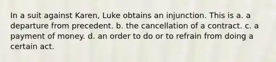 In a suit against Karen, Luke obtains an injunction. This is a. a departure from precedent. b. the cancellation of a contract. c. a payment of money. d. an order to do or to refrain from doing a certain act.