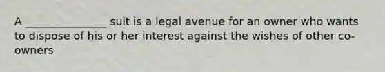 A _______________ suit is a legal avenue for an owner who wants to dispose of his or her interest against the wishes of other co-owners