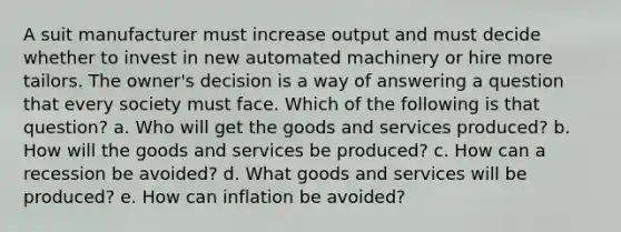 A suit manufacturer must increase output and must decide whether to invest in new automated machinery or hire more tailors. The owner's decision is a way of answering a question that every society must face. Which of the following is that question? a. Who will get the goods and services produced? b. How will the goods and services be produced? c. How can a recession be avoided? d. What goods and services will be produced? e. How can inflation be avoided?