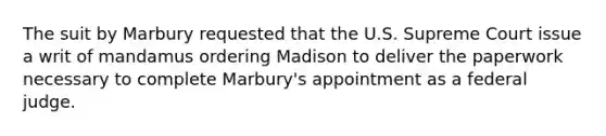 The suit by Marbury requested that the U.S. Supreme Court issue a writ of mandamus ordering Madison to deliver the paperwork necessary to complete Marbury's appointment as a federal judge.