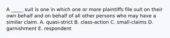 A _____ suit is one in which one or more plaintiffs file suit on their own behalf and on behalf of all other persons who may have a similar claim. A. quasi-strict B. class-action C. small-claims D. garnishment E. respondent