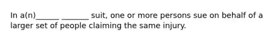 In a(n)______ _______ suit, one or more persons sue on behalf of a larger set of people claiming the same injury.