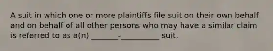 A suit in which one or more plaintiffs file suit on their own behalf and on behalf of all other persons who may have a similar claim is referred to as a(n) _______-__________ suit.