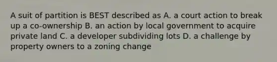 A suit of partition is BEST described as A. a court action to break up a co-ownership B. an action by local government to acquire private land C. a developer subdividing lots D. a challenge by property owners to a zoning change