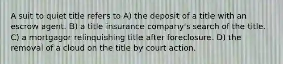 A suit to quiet title refers to A) the deposit of a title with an escrow agent. B) a title insurance company's search of the title. C) a mortgagor relinquishing title after foreclosure. D) the removal of a cloud on the title by court action.