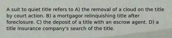 A suit to quiet title refers to A) the removal of a cloud on the title by court action. B) a mortgagor relinquishing title after foreclosure. C) the deposit of a title with an escrow agent. D) a title insurance company's search of the title.