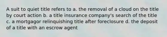 A suit to quiet title refers to a. the removal of a cloud on the title by court action b. a title insurance company's search of the title c. a mortgagor relinquishing title after foreclosure d. the deposit of a title with an escrow agent