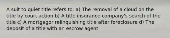 A suit to quiet title refers to: a) The removal of a cloud on the title by court action b) A title insurance company's search of the title c) A mortgagor relinquishing title after foreclosure d) The deposit of a title with an escrow agent