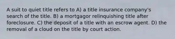 A suit to quiet title refers to A) a title insurance company's search of the title. B) a mortgagor relinquishing title after foreclosure. C) the deposit of a title with an escrow agent. D) the removal of a cloud on the title by court action.