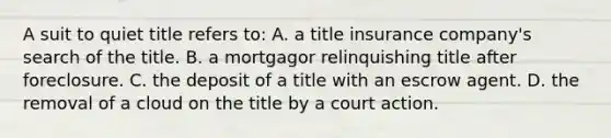 A suit to quiet title refers to: A. a title insurance company's search of the title. B. a mortgagor relinquishing title after foreclosure. C. the deposit of a title with an escrow agent. D. the removal of a cloud on the title by a court action.