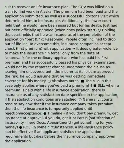 suit to recover on life insurance plan. The CQV was killed on a train to find work in Alaska. The premium had been paid and the application submitted, as well as a successful doctor's visit which determined him to be insurable. Additionally, the lower court held that he would have been insured but for his death. Just had not been officially approved (when does policy start) ○ Holding: the court holds that he was insured as of the completion of the application "part B." ○ Reasoning: People often inclined to drop out of life ins. To overcome this, insurance companies accept check (first premium) with application → It does greater violence to make the insurance "in force" only from the date of "approval"; for the ordinary applicant who has paid his first premium and has successfully passed his physical examination, would not by the remotest chance understand the clause as leaving him uncovered until the insurer at its leisure approved the risk; he would assume that he was getting immediate coverage for his money. ○ Abraham notes: ■ The rule in this case only applies where you've paid a premium!!! ■ BLL: when a premium is paid with a life insurance application, there is insurance as of any satisfaction date specified in the application if the satisfaction conditions are satisfied. ○ Generally, courts tend to say now that if the insurance company takes premium, then the life insurance is temporarily applied until rejection/acceptance. ● Timeline - if you don't pay premium, get insurance at approval. If you do, get it at Part B [satisfaction of insurability - here Docs. Appointment] (get something for your money) ● ROL: In some circumstances, a life-insurance policy can be effective if an applicant satisfies the application requirements but dies before the insurance company approves the application.