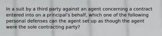 In a suit by a third party against an agent concerning a contract entered into on a principal's behalf, which one of the following personal defenses can the agent set up as though the agent were the sole contracting party?