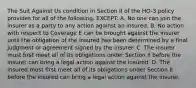 The Suit Against Us condition in Section II of the HO-3 policy provides for all of the following, EXCEPT: A. No one can join the insurer as a party to any action against an insured. B. No action with respect to Coverage E can be brought against the insurer until the obligation of the insured has been determined by a final judgment or agreement signed by the insurer. C. The insurer must first meet all of its obligations under Section II before the insurer can bring a legal action against the insured. D. The insured must first meet all of its obligations under Section II before the insured can bring a legal action against the insurer.