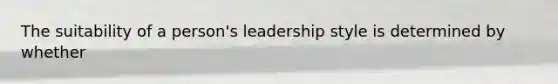 The suitability of a person's leadership style is determined by whether