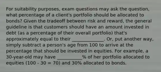 For suitability purposes, exam questions may ask the question, what percentage of a client's portfolio should be allocated to bonds? Given the tradeoff between risk and reward, the general guideline is that customers should have an amount invested in debt (as a percentage of their overall portfolio) that's approximately equal to their ______________. Or, put another way, simply subtract a person's age from 100 to arrive at the percentage that should be invested in equities. For example, a 30-year-old may have ___________% of her portfolio allocated to equities (100 - 30 = 70) and 30% allocated to bonds.