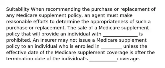 Suitability When recommending the purchase or replacement of any Medicare supplement policy, an agent must make reasonable efforts to determine the appropriateness of such a purchase or replacement. The sale of a Medicare supplement policy that will provide an individual with _______________ is prohibited. An insurer may not issue a Medicare supplement policy to an individual who is enrolled in _________ unless the effective date of the Medicare supplement coverage is after the termination date of the individual's ____________coverage.