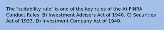 The "suitability rule" is one of the key rules of the A) FINRA Conduct Rules. B) Investment Advisers Act of 1940. C) Securities Act of 1933. D) Investment Company Act of 1940.