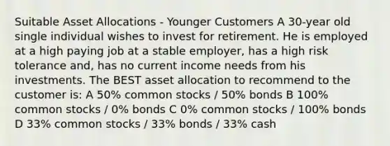 Suitable Asset Allocations - Younger Customers A 30-year old single individual wishes to invest for retirement. He is employed at a high paying job at a stable employer, has a high risk tolerance and, has no current income needs from his investments. The BEST asset allocation to recommend to the customer is: A 50% common stocks / 50% bonds B 100% common stocks / 0% bonds C 0% common stocks / 100% bonds D 33% common stocks / 33% bonds / 33% cash