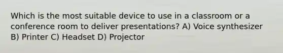 Which is the most suitable device to use in a classroom or a conference room to deliver presentations? A) Voice synthesizer B) Printer C) Headset D) Projector