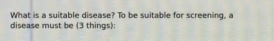 What is a suitable disease? To be suitable for screening, a disease must be (3 things):