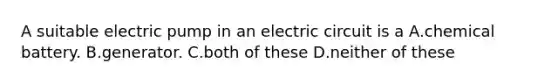 A suitable electric pump in an electric circuit is a A.chemical battery. B.generator. C.both of these D.neither of these