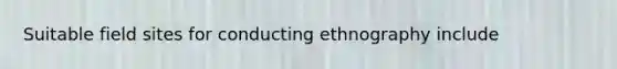 Suitable field sites for conducting ethnography include