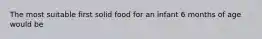 The most suitable first solid food for an infant 6 months of age would be