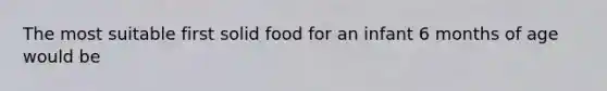 The most suitable first solid food for an infant 6 months of age would be