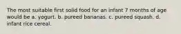 The most suitable first solid food for an infant 7 months of age would be a. yogurt. b. pureed bananas. c. pureed squash. d. infant rice cereal.