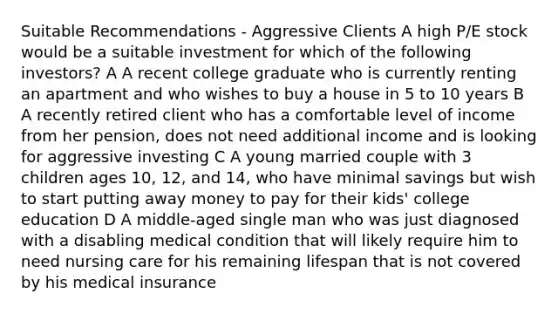 Suitable Recommendations - Aggressive Clients A high P/E stock would be a suitable investment for which of the following investors? A A recent college graduate who is currently renting an apartment and who wishes to buy a house in 5 to 10 years B A recently retired client who has a comfortable level of income from her pension, does not need additional income and is looking for aggressive investing C A young married couple with 3 children ages 10, 12, and 14, who have minimal savings but wish to start putting away money to pay for their kids' college education D A middle-aged single man who was just diagnosed with a disabling medical condition that will likely require him to need nursing care for his remaining lifespan that is not covered by his medical insurance