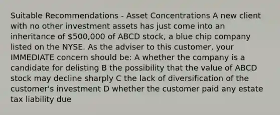 Suitable Recommendations - Asset Concentrations A new client with no other investment assets has just come into an inheritance of 500,000 of ABCD stock, a blue chip company listed on the NYSE. As the adviser to this customer, your IMMEDIATE concern should be: A whether the company is a candidate for delisting B the possibility that the value of ABCD stock may decline sharply C the lack of diversification of the customer's investment D whether the customer paid any estate tax liability due