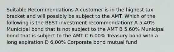 Suitable Recommendations A customer is in the highest tax bracket and will possibly be subject to the AMT. Which of the following is the BEST investment recommendation? A 5.40% Municipal bond that is not subject to the AMT B 5.60% Municipal bond that is subject to the AMT C 6.00% Treasury bond with a long expiration D 6.00% Corporate bond mutual fund