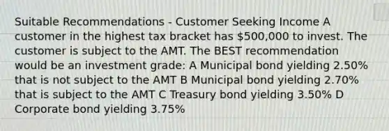 Suitable Recommendations - Customer Seeking Income A customer in the highest tax bracket has 500,000 to invest. The customer is subject to the AMT. The BEST recommendation would be an investment grade: A Municipal bond yielding 2.50% that is not subject to the AMT B Municipal bond yielding 2.70% that is subject to the AMT C Treasury bond yielding 3.50% D Corporate bond yielding 3.75%