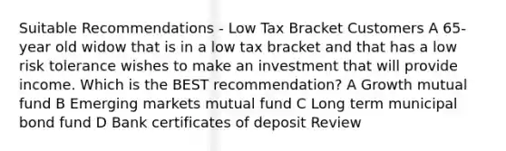 Suitable Recommendations - Low Tax Bracket Customers A 65-year old widow that is in a low tax bracket and that has a low risk tolerance wishes to make an investment that will provide income. Which is the BEST recommendation? A Growth mutual fund B Emerging markets mutual fund C Long term municipal bond fund D Bank certificates of deposit Review